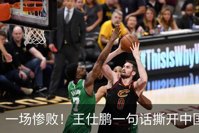 一场惨败！王仕鹏一句话撕开中国篮球遮羞布：联赛20分，国际赛0分！